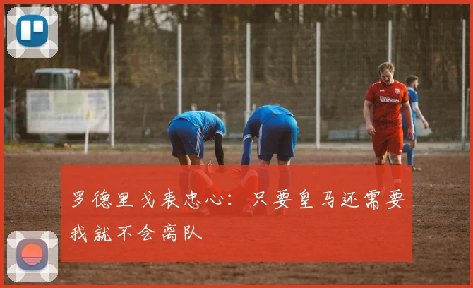 罗德里戈表忠心：只要皇马还需要我就不会离队