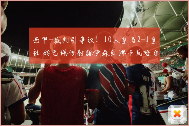 西甲-裁判引争议！10人皇马2-1皇社 姆巴佩传射赫伊森红牌卡瓦哈尔送点